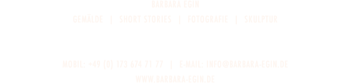 galerie der schönen künste  -  Barbara Egin  —  GEMÄLDE  |  MOVING PICTURES  |  DIGITAL WORK  |  FOTOGRAFIE  |  SKULPTUR  -  HabsburgerstrASSE 43  |  D-79104 Freiburg  -  TELEFON: +49 (0) 761 5565883  |  E-Mail: info@galeriederschönenkünste.de  -  www.galeriederschönenkünste.de